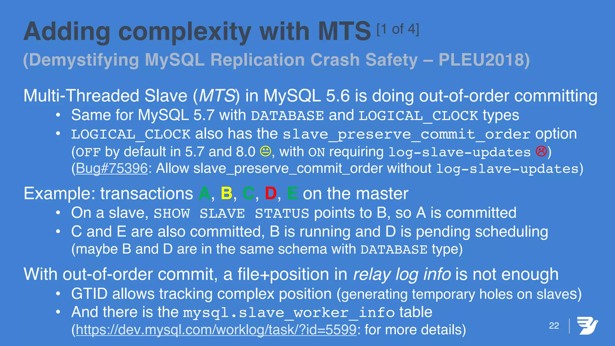 22
Adding complexity with MTS [1 of 4]
(Demystifying MySQL Replication Crash Safety – PLEU2018)
Multi-Threaded Slave (MTS) in MySQL 5.6 is doing out-of-order committing
• Same for MySQL 5.7 with DATABASE and LOGICAL_CLOCK types
• LOGICAL_CLOCK also has the slave_preserve_commit_order option
(OFF by default in 5.7 and 8.0 K, with ON requiring log-slave-updates L)
(Bug#75396: Allow slave_preserve_commit_order without log-slave-updates)
Example: transactions A, B, C, D, E on the master
• On a slave, SHOW SLAVE STATUS points to B, so A is committed
• C and E are also committed, B is running and D is pending scheduling
(maybe B and D are in the same schema with DATABASE type)
With out-of-order commit, a file+position in relay log info is not enough
• GTID allows tracking complex position (generating temporary holes on slaves)
• And there is the mysql.slave_worker_info table
(https://dev.mysql.com/worklog/task/?id=5599: for more details)
 