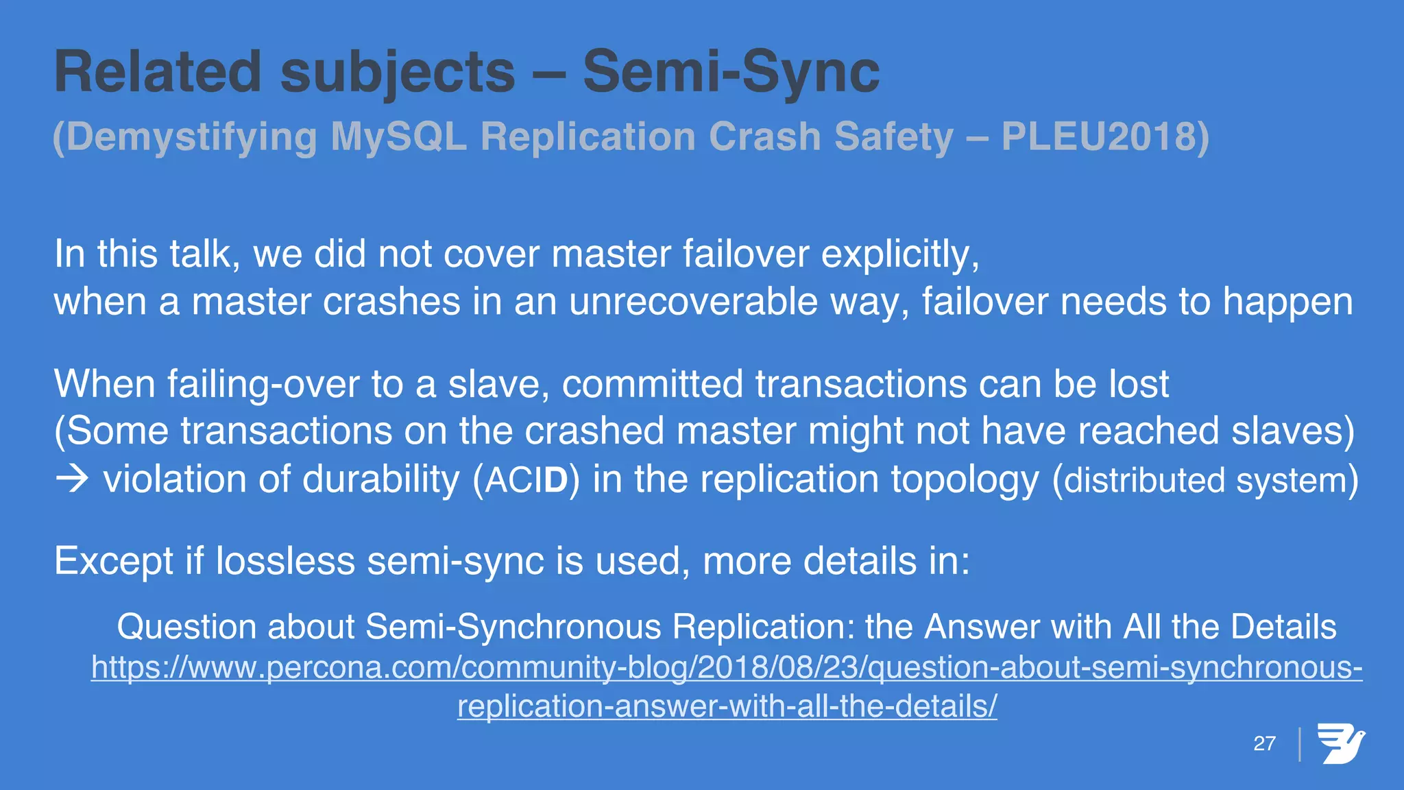 27
Related subjects – Semi-Sync
(Demystifying MySQL Replication Crash Safety – PLEU2018)
In this talk, we did not cover master failover explicitly,
when a master crashes in an unrecoverable way, failover needs to happen
When failing-over to a slave, committed transactions can be lost
(Some transactions on the crashed master might not have reached slaves)
à violation of durability (ACID) in the replication topology (distributed system)
Except if lossless semi-sync is used, more details in:
Question about Semi-Synchronous Replication: the Answer with All the Details
https://www.percona.com/community-blog/2018/08/23/question-about-semi-synchronous-
replication-answer-with-all-the-details/
 