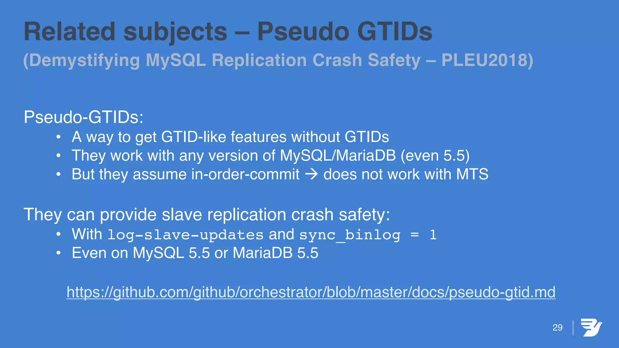 29
Related subjects – Pseudo GTIDs
(Demystifying MySQL Replication Crash Safety – PLEU2018)
Pseudo-GTIDs:
• A way to get GTID-like features without GTIDs
• They work with any version of MySQL/MariaDB (even 5.5)
• But they assume in-order-commit à does not work with MTS
They can provide slave replication crash safety:
• With log-slave-updates and sync_binlog = 1
• Even on MySQL 5.5 or MariaDB 5.5
https://github.com/github/orchestrator/blob/master/docs/pseudo-gtid.md
 