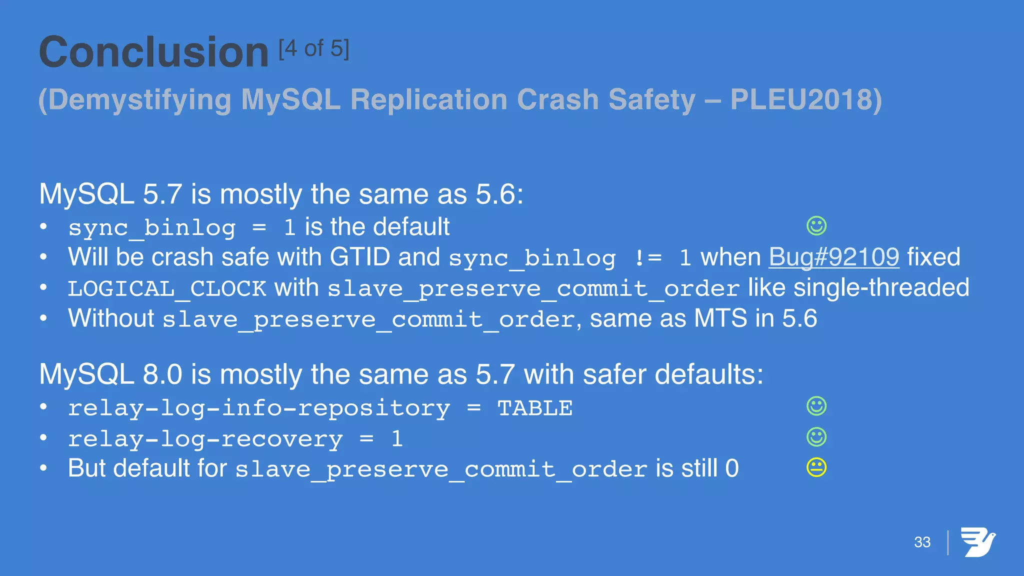 33
Conclusion [4 of 5]
(Demystifying MySQL Replication Crash Safety – PLEU2018)
MySQL 5.7 is mostly the same as 5.6:
• sync_binlog = 1 is the default J
• Will be crash safe with GTID and sync_binlog != 1 when Bug#92109 fixed
• LOGICAL_CLOCK with slave_preserve_commit_order like single-threaded
• Without slave_preserve_commit_order, same as MTS in 5.6
MySQL 8.0 is mostly the same as 5.7 with safer defaults:
• relay-log-info-repository = TABLE J
• relay-log-recovery = 1 J
• But default for slave_preserve_commit_order is still 0 K
 