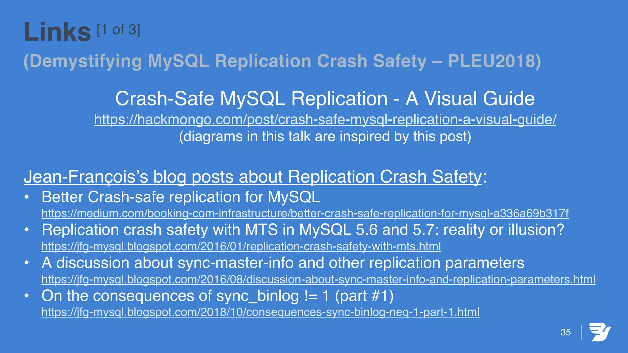 35
Links [1 of 3]
(Demystifying MySQL Replication Crash Safety – PLEU2018)
Crash-Safe MySQL Replication - A Visual Guide
https://hackmongo.com/post/crash-safe-mysql-replication-a-visual-guide/
(diagrams in this talk are inspired by this post)
Jean-François’s blog posts about Replication Crash Safety:
• Better Crash-safe replication for MySQL
https://medium.com/booking-com-infrastructure/better-crash-safe-replication-for-mysql-a336a69b317f
• Replication crash safety with MTS in MySQL 5.6 and 5.7: reality or illusion?
https://jfg-mysql.blogspot.com/2016/01/replication-crash-safety-with-mts.html
• A discussion about sync-master-info and other replication parameters
https://jfg-mysql.blogspot.com/2016/08/discussion-about-sync-master-info-and-replication-parameters.html
• On the consequences of sync_binlog != 1 (part #1)
https://jfg-mysql.blogspot.com/2018/10/consequences-sync-binlog-neq-1-part-1.html
 