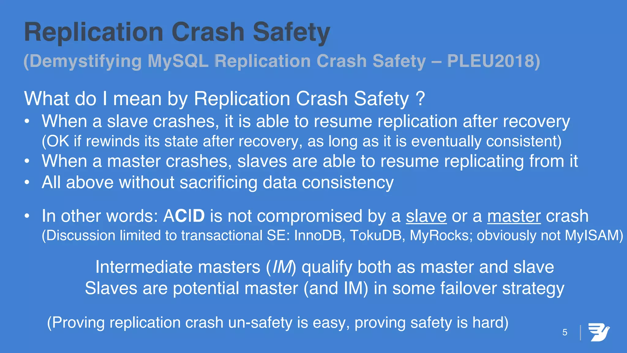 Replication Crash Safety
(Demystifying MySQL Replication Crash Safety – PLEU2018)
What do I mean by Replication Crash Safety ?
• When a slave crashes, it is able to resume replication after recovery
(OK if rewinds its state after recovery, as long as it is eventually consistent)
• When a master crashes, slaves are able to resume replicating from it
• All above without sacrificing data consistency
• In other words: ACID is not compromised by a slave or a master crash
(Discussion limited to transactional SE: InnoDB, TokuDB, MyRocks; obviously not MyISAM)
Intermediate masters (IM) qualify both as master and slave
Slaves are potential master (and IM) in some failover strategy
(Proving replication crash un-safety is easy, proving safety is hard) 5
 