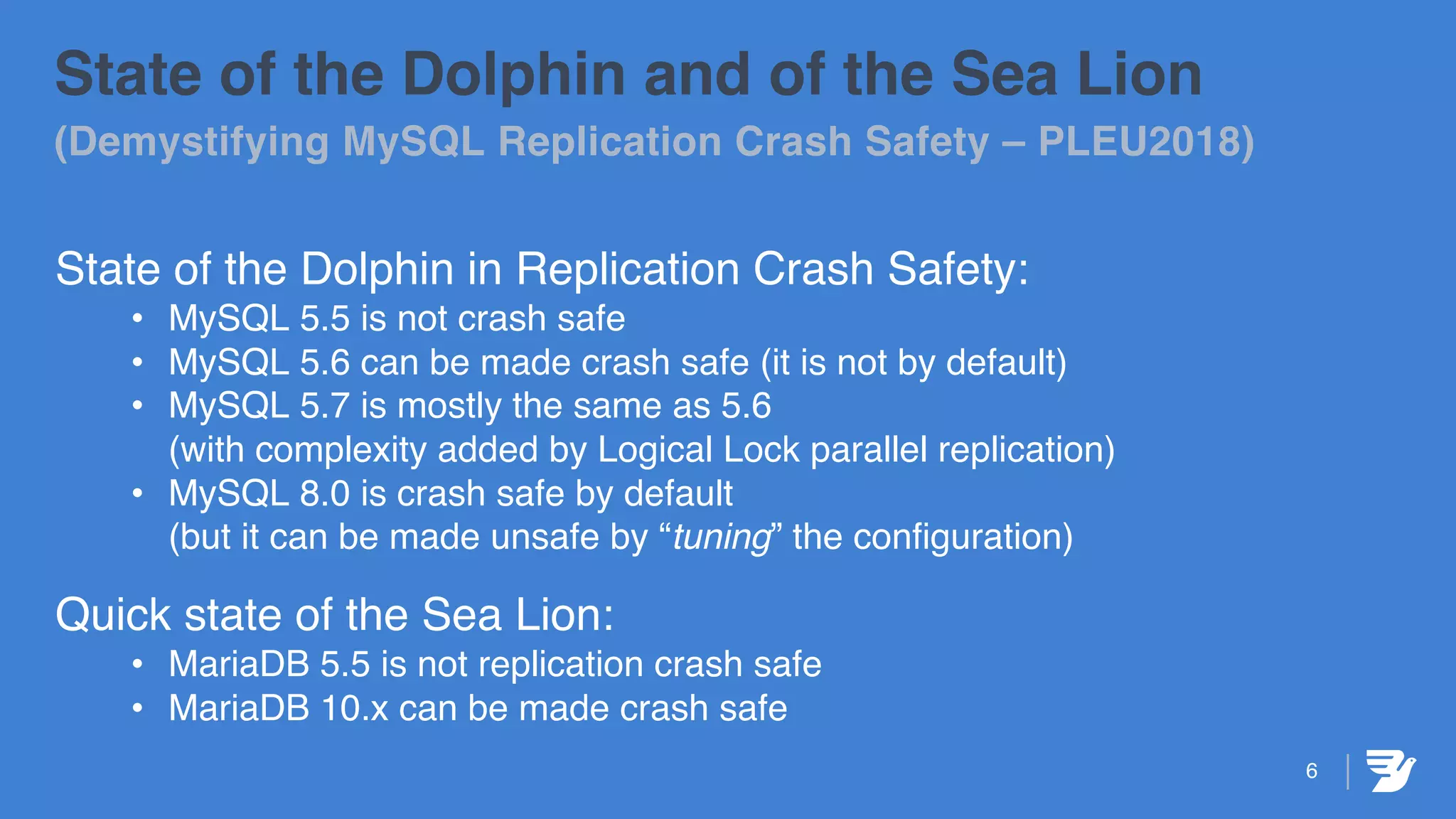 6
State of the Dolphin and of the Sea Lion
(Demystifying MySQL Replication Crash Safety – PLEU2018)
State of the Dolphin in Replication Crash Safety:
• MySQL 5.5 is not crash safe
• MySQL 5.6 can be made crash safe (it is not by default)
• MySQL 5.7 is mostly the same as 5.6
(with complexity added by Logical Lock parallel replication)
• MySQL 8.0 is crash safe by default
(but it can be made unsafe by “tuning” the configuration)
Quick state of the Sea Lion:
• MariaDB 5.5 is not replication crash safe
• MariaDB 10.x can be made crash safe
 