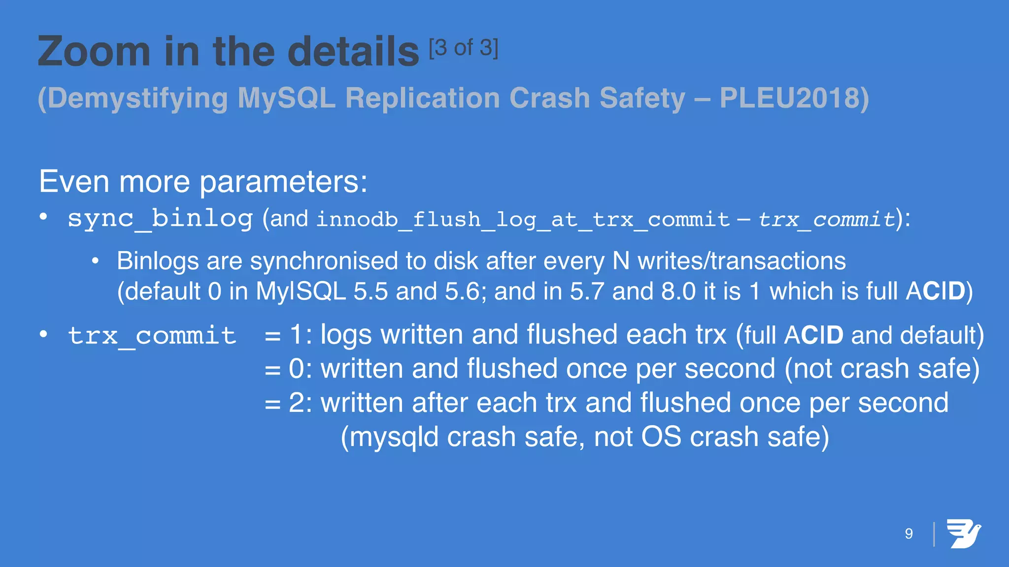 9
Zoom in the details [3 of 3]
(Demystifying MySQL Replication Crash Safety – PLEU2018)
Even more parameters:
• sync_binlog (and innodb_flush_log_at_trx_commit – trx_commit):
• Binlogs are synchronised to disk after every N writes/transactions
(default 0 in My|SQL 5.5 and 5.6; and in 5.7 and 8.0 it is 1 which is full ACID)
• trx_commit = 1: logs written and flushed each trx (full ACID and default)
= 0: written and flushed once per second (not crash safe)
= 2: written after each trx and flushed once per second
(mysqld crash safe, not OS crash safe)
 