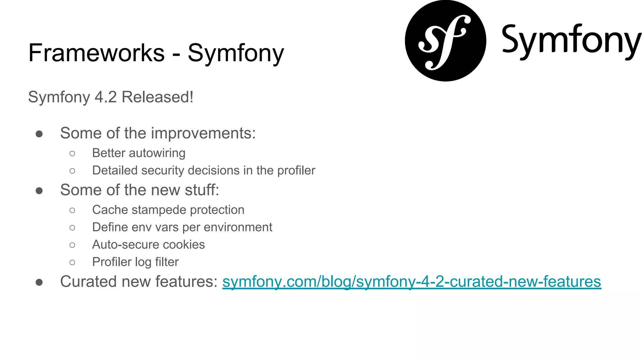 Frameworks - Symfony
Symfony 4.2 Released!
● Some of the improvements:
○ Better autowiring
○ Detailed security decisions in the profiler
● Some of the new stuff:
○ Cache stampede protection
○ Define env vars per environment
○ Auto-secure cookies
○ Profiler log filter
● Curated new features: symfony.com/blog/symfony-4-2-curated-new-features
 