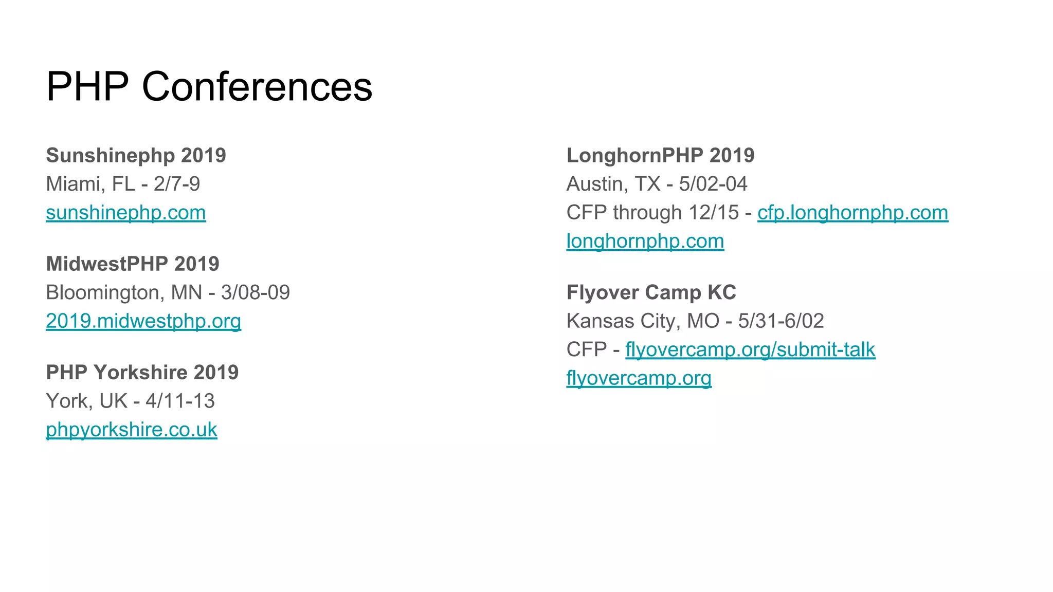 PHP Conferences
Sunshinephp 2019
Miami, FL - 2/7-9
sunshinephp.com
MidwestPHP 2019
Bloomington, MN - 3/08-09
2019.midwestphp.org
PHP Yorkshire 2019
York, UK - 4/11-13
phpyorkshire.co.uk
LonghornPHP 2019
Austin, TX - 5/02-04
CFP through 12/15 - cfp.longhornphp.com
longhornphp.com
Flyover Camp KC
Kansas City, MO - 5/31-6/02
CFP - flyovercamp.org/submit-talk
flyovercamp.org
 