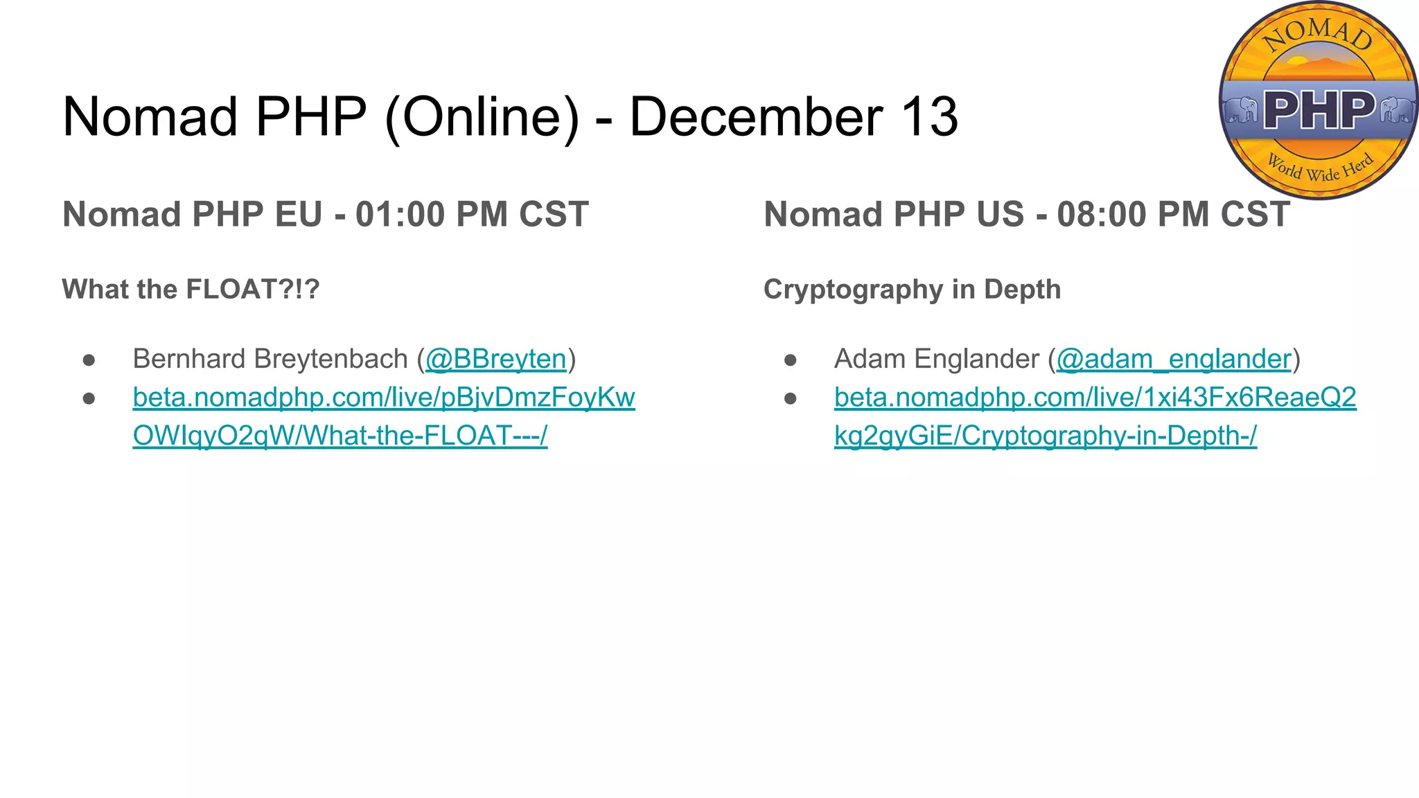 Nomad PHP (Online) - December 13
Nomad PHP EU - 01:00 PM CST
What the FLOAT?!?
● Bernhard Breytenbach (@BBreyten)
● beta.nomadphp.com/live/pBjvDmzFoyKw
OWIqyO2qW/What-the-FLOAT---/
Nomad PHP US - 08:00 PM CST
Cryptography in Depth
● Adam Englander (@adam_englander)
● beta.nomadphp.com/live/1xi43Fx6ReaeQ2
kg2gyGiE/Cryptography-in-Depth-/
 