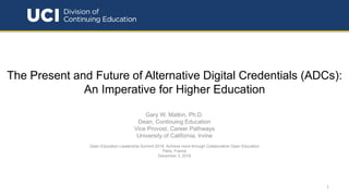 The Present and Future of Alternative Digital Credentials (ADCs):
An Imperative for Higher Education
Gary W. Matkin, Ph.D.
Dean, Continuing Education
Vice Provost, Career Pathways
University of California, Irvine
Open Education Leadership Summit 2018: Achieve more through Collaborative Open Education
Paris, France
December 3, 2018
1
 