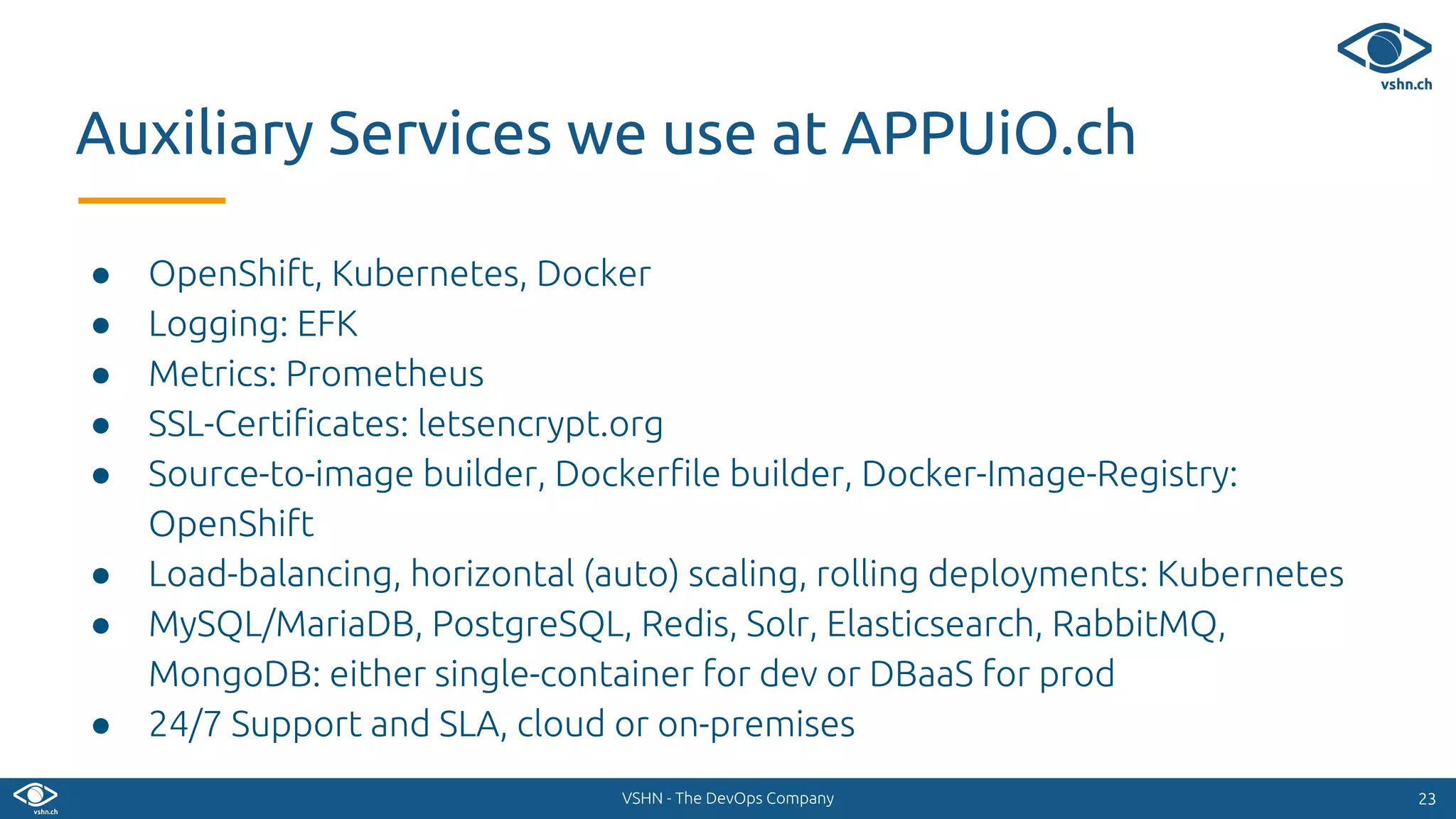 VSHN - The DevOps Company
● OpenShift, Kubernetes, Docker
● Logging: EFK
● Metrics: Prometheus
● SSL-Certificates: letsencrypt.org
● Source-to-image builder, Dockerfile builder, Docker-Image-Registry:
OpenShift
● Load-balancing, horizontal (auto) scaling, rolling deployments: Kubernetes
● MySQL/MariaDB, PostgreSQL, Redis, Solr, Elasticsearch, RabbitMQ,
MongoDB: either single-container for dev or DBaaS for prod
● 24/7 Support and SLA, cloud or on-premises
2323
Auxiliary Services we use at APPUiO.ch
 