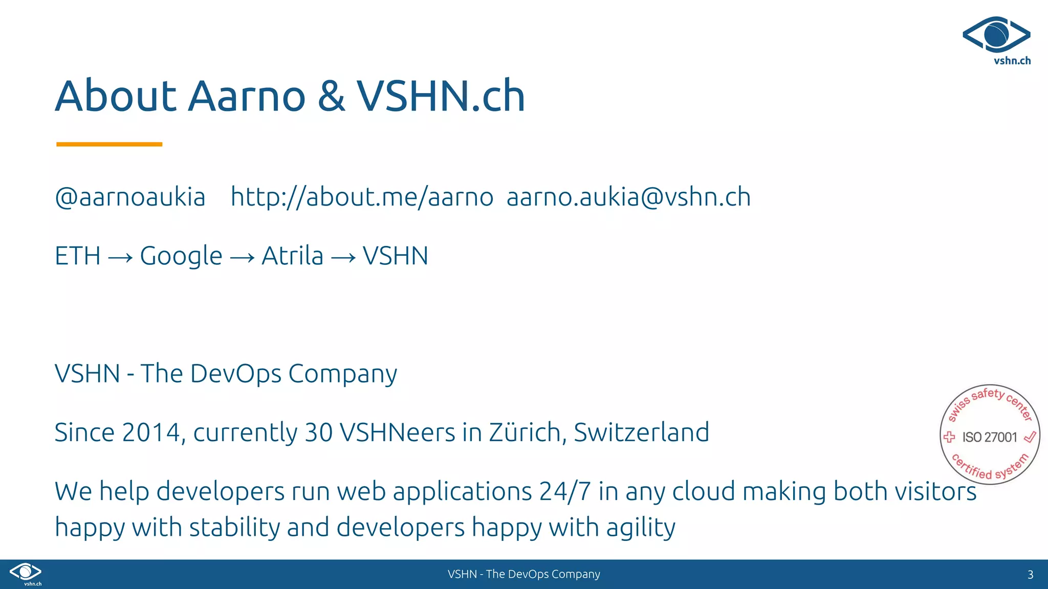 VSHN - The DevOps Company
@aarnoaukia http://about.me/aarno aarno.aukia@vshn.ch
ETH → Google → Atrila → VSHN
VSHN - The DevOps Company
Since 2014, currently 30 VSHNeers in Zürich, Switzerland
We help developers run web applications 24/7 in any cloud making both visitors
happy with stability and developers happy with agility
33
About Aarno & VSHN.ch
 