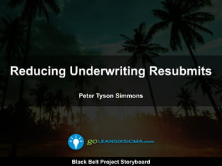 Black Belt Project Storyboard
Reducing Underwriting Resubmits
Peter Tyson Simmons
 