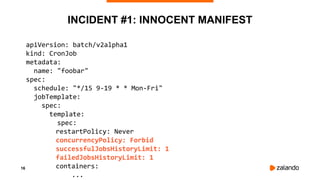 16
INCIDENT #1: INNOCENT MANIFEST
apiVersion: batch/v2alpha1
kind: CronJob
metadata:
name: "foobar"
spec:
schedule: "*/15 9-19 * * Mon-Fri"
jobTemplate:
spec:
template:
spec:
restartPolicy: Never
concurrencyPolicy: Forbid
successfulJobsHistoryLimit: 1
failedJobsHistoryLimit: 1
containers:
...
 