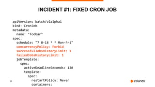 17
INCIDENT #1: FIXED CRON JOB
apiVersion: batch/v2alpha1
kind: CronJob
metadata:
name: "foobar"
spec:
schedule: "7 8-18 * * Mon-Fri"
concurrencyPolicy: Forbid
successfulJobsHistoryLimit: 1
failedJobsHistoryLimit: 1
jobTemplate:
spec:
activeDeadlineSeconds: 120
template:
spec:
restartPolicy: Never
containers:
 