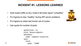 18
INCIDENT #1: LESSONS LEARNED
• ALB routes traffic to ALL hosts if all hosts report “unhealthy”
• Fix Ingress to stay “healthy” during API server problems
• Fix Ingress to retain last known set of routes
• Use quota for number of pods
apiVersion: v1
kind: ResourceQuota
metadata:
name: compute-resources
spec:
hard:
pods: "1500"
 