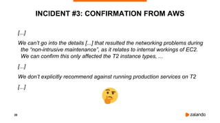 28
INCIDENT #3: CONFIRMATION FROM AWS
[...]
We can’t go into the details [...] that resulted the networking problems during
the “non-intrusive maintenance”, as it relates to internal workings of EC2.
We can confirm this only affected the T2 instance types, ...
[...]
We don’t explicitly recommend against running production services on T2
[...]
 