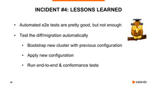 40
INCIDENT #4: LESSONS LEARNED
• Automated e2e tests are pretty good, but not enough
• Test the diff/migration automatically
• Bootstrap new cluster with previous configuration
• Apply new configuration
• Run end-to-end & conformance tests
 