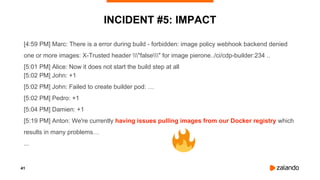 41
INCIDENT #5: IMPACT
[4:59 PM] Marc: There is a error during build - forbidden: image policy webhook backend denied
one or more images: X-Trusted header "false" for image pierone../ci/cdp-builder:234 ..
[5:01 PM] Alice: Now it does not start the build step at all
[5:02 PM] John: +1
[5:02 PM] John: Failed to create builder pod: …
[5:02 PM] Pedro: +1
[5:04 PM] Damien: +1
[5:19 PM] Anton: We're currently having issues pulling images from our Docker registry which
results in many problems…
...
 