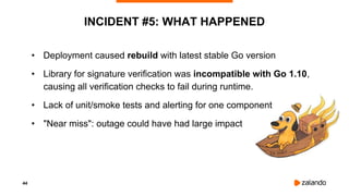 44
INCIDENT #5: WHAT HAPPENED
• Deployment caused rebuild with latest stable Go version
• Library for signature verification was incompatible with Go 1.10,
causing all verification checks to fail during runtime.
• Lack of unit/smoke tests and alerting for one component
• "Near miss": outage could have had large impact
 