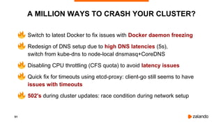 51
A MILLION WAYS TO CRASH YOUR CLUSTER?
• Switch to latest Docker to fix issues with Docker daemon freezing
• Redesign of DNS setup due to high DNS latencies (5s),
switch from kube-dns to node-local dnsmasq+CoreDNS
• Disabling CPU throttling (CFS quota) to avoid latency issues
• Quick fix for timeouts using etcd-proxy: client-go still seems to have
issues with timeouts
• 502's during cluster updates: race condition during network setup
 