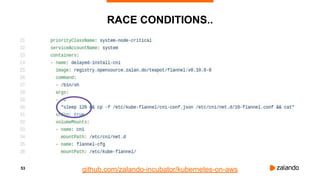 53
RACE CONDITIONS..
• Switch to the latest Docker version available to fix the issues with Docker daemon freezing
• Redesign of DNS setup due to high DNS latencies (5s), switch from kube-dns to CoreDNS
• Disabling CPU throttling (CFS quota) to avoid latency issues
• Quick fix for timeouts using etcd-proxy, since client-go still seems to have issues with timeouts
• 502's during cluster updates: race condition
•
github.com/zalando-incubator/kubernetes-on-aws
 