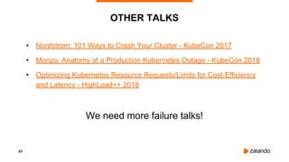 61
OTHER TALKS
• Nordstrom: 101 Ways to Crash Your Cluster - KubeCon 2017
• Monzo: Anatomy of a Production Kubernetes Outage - KubeCon 2018
• Optimizing Kubernetes Resource Requests/Limits for Cost-Efficiency
and Latency - HighLoad++ 2018
We need more failure talks!
 