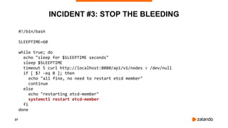 27
INCIDENT #3: STOP THE BLEEDING
#!/bin/bash
SLEEPTIME=60
while true; do
echo "sleep for $SLEEPTIME seconds"
sleep $SLEEPTIME
timeout 5 curl http://localhost:8080/api/v1/nodes > /dev/null
if [ $? -eq 0 ]; then
echo "all fine, no need to restart etcd member"
continue
else
echo "restarting etcd-member"
systemctl restart etcd-member
fi
done
 