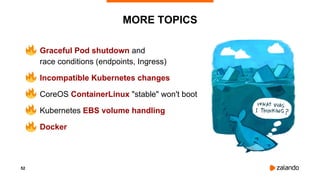 52
MORE TOPICS
• Graceful Pod shutdown and
race conditions (endpoints, Ingress)
• Incompatible Kubernetes changes
• CoreOS ContainerLinux "stable" won't boot
• Kubernetes EBS volume handling
• Docker
 