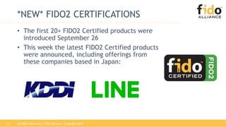 12
*NEW* FIDO2 CERTIFICATIONS
• The first 20+ FIDO2 Certified products were
introduced September 26
• This week the latest FIDO2 Certified products
were announced, including offerings from
these companies based in Japan:
All Rights Reserved | FIDO Alliance | Copyright 2018
 