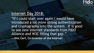 All Rights Reserved | FIDO Alliance | Copyright 201819
Internet Day 2018:
“If I could start over again I would have
introduced a lot more strong authentication
and cryptography into the system. It is good
to see new internet standards from FIDO
Alliance and W3C filling that gap.”
-- Vint Cerf, Co-Inventor of the Internet
 