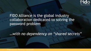 All Rights Reserved | FIDO Alliance | Copyright 20183
FIDO Alliance is the global industry
collaboration dedicated to solving the
password problem
…with no dependency on “shared secrets”
 