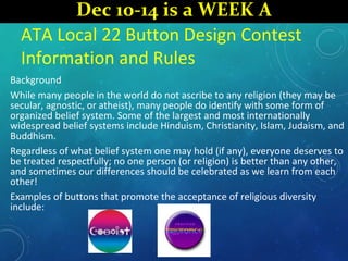 ATA Local 22 Button Design Contest
Information and Rules
Background
While many people in the world do not ascribe to any religion (they may be
secular, agnostic, or atheist), many people do identify with some form of
organized belief system. Some of the largest and most internationally
widespread belief systems include Hinduism, Christianity, Islam, Judaism, and
Buddhism.
Regardless of what belief system one may hold (if any), everyone deserves to
be treated respectfully; no one person (or religion) is better than any other,
and sometimes our differences should be celebrated as we learn from each
other!
Examples of buttons that promote the acceptance of religious diversity
include:
Dec 10-14 is a WEEK A
 