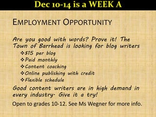 EMPLOYMENT OPPORTUNITY
Are you good with words? Prove it! The
Town of Barrhead is looking for blog writers
$15 per blog
Paid monthly
Content coaching
Online publishing with credit
Flexible schedule
Good content writers are in high demand in
every industry. Give it a try!
Open to grades 10-12. See Ms Wegner for more info.
Dec 10-14 is a WEEK A
 