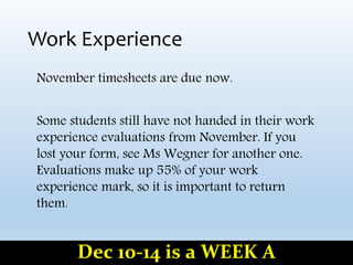 Work Experience
November timesheets are due now.
Some students still have not handed in their work
experience evaluations from November. If you
lost your form, see Ms Wegner for another one.
Evaluations make up 55% of your work
experience mark, so it is important to return
them.
Dec 10-14 is a WEEK A
 