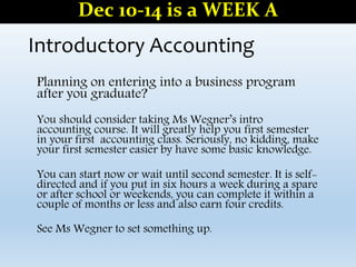 Introductory Accounting
Planning on entering into a business program
after you graduate?
You should consider taking Ms Wegner’s intro
accounting course. It will greatly help you first semester
in your first accounting class. Seriously, no kidding, make
your first semester easier by have some basic knowledge.
You can start now or wait until second semester. It is self-
directed and if you put in six hours a week during a spare
or after school or weekends, you can complete it within a
couple of months or less and also earn four credits.
See Ms Wegner to set something up.
Dec 10-14 is a WEEK A
 