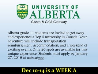 Green & Gold Getaway
Alberta grade 11 students are invited to get away
and experience a Top 5 university in Canada. Your
adventure will include transportation
reimbursement, accommodation, and a weekend of
exciting events. Only 20 spots are available for this
unique experience. Students must apply by January
27, 2019 at uab.ca/ggg.
Dec 10-14 is a WEEK A
 