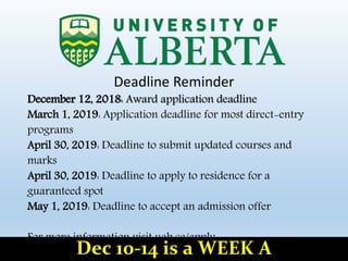 Deadline Reminder
December 12, 2018: Award application deadline
March 1, 2019: Application deadline for most direct-entry
programs
April 30, 2019: Deadline to submit updated courses and
marks
April 30, 2019: Deadline to apply to residence for a
guaranteed spot
May 1, 2019: Deadline to accept an admission offer
For more information visit uab.ca/apply.
Dec 10-14 is a WEEK A
 