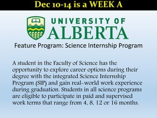Feature Program: Science Internship Program
A student in the Faculty of Science has the
opportunity to explore career options during their
degree with the integrated Science Internship
Program (SIP) and gain real-world work experience
during graduation. Students in all science programs
are eligible to participate in paid and supervised
work terms that range from 4, 8, 12 or 16 months.
Dec 10-14 is a WEEK A
 