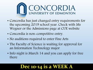 • Concordia has just changed entry requirements for
the upcoming 2019 school year. Check with Ms
Wegner or the Admissions page at CUE website
• Concordia is non-competitive entry.
• No auditions required to enter Fine Arts
• The Faculty of Science is waiting for approval for
an Information Technology major
• Info night is March 14 and you can apply for free
there
Dec 10-14 is a WEEK A
 
