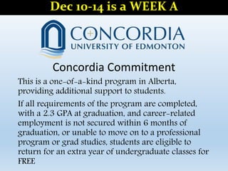Concordia Commitment
This is a one-of-a-kind program in Alberta,
providing additional support to students.
If all requirements of the program are completed,
with a 2.3 GPA at graduation, and career-related
employment is not secured within 6 months of
graduation, or unable to move on to a professional
program or grad studies, students are eligible to
return for an extra year of undergraduate classes for
FREE
Dec 10-14 is a WEEK A
 