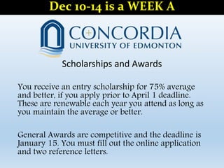 Scholarships and Awards
You receive an entry scholarship for 75% average
and better, if you apply prior to April 1 deadline.
These are renewable each year you attend as long as
you maintain the average or better.
General Awards are competitive and the deadline is
January 15. You must fill out the online application
and two reference letters.
Dec 10-14 is a WEEK A
 