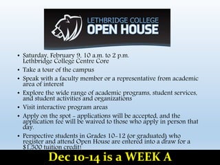 • Saturday, February 9, 10 a.m. to 2 p.m.
Lethbridge College Centre Core
• Take a tour of the campus
• Speak with a faculty member or a representative from academic
area of interest
• Explore the wide range of academic programs, student services,
and student activities and organizations
• Visit interactive program areas
• Apply on the spot - applications will be accepted, and the
application fee will be waived to those who apply in person that
day.
• Perspective students in Grades 10-12 (or graduated) who
register and attend Open House are entered into a draw for a
$1,500 tuition credit!
Dec 10-14 is a WEEK A
 
