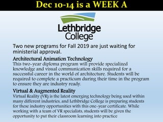 Two new programs for Fall 2019 are just waiting for
ministerial approval.
Architectural Animation Technology
This two-year diploma program will provide specialized
knowledge and visual communication skills required for a
successful career in the world of architecture. Students will be
required to complete a practicum during their time in the program
to ensure they are industry ready.
Virtual & Augmented Reality
Virtual Reality (VR) is the latest emerging technology being used within
many different industries, and Lethbridge College is preparing students
for these industry opportunities with this one-year certificate. While
working with a team of VR specialists, students will be given the
opportunity to put their classroom learning into practice
Dec 10-14 is a WEEK A
 