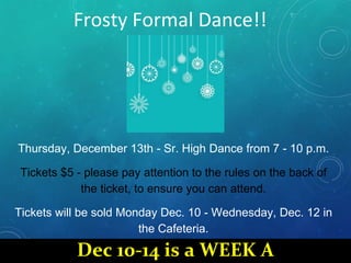 Frosty Formal Dance!!
Thursday, December 13th - Sr. High Dance from 7 - 10 p.m.
Tickets $5 - please pay attention to the rules on the back of
the ticket, to ensure you can attend.
Tickets will be sold Monday Dec. 10 - Wednesday, Dec. 12 in
the Cafeteria.
Dec 10-14 is a WEEK A
 