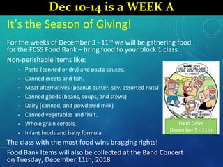 It’s the Season of Giving!
For the weeks of December 3 - 11th we will be gathering food
for the FCSS Food Bank – bring food to your block 1 class.
Non-perishable items like:
• Pasta (canned or dry) and pasta sauces.
• Canned meats and fish.
• Meat alternatives (peanut butter, soy, assorted nuts)
• Canned goods (beans, soups, and stews)
• Dairy (canned, and powdered milk)
• Canned vegetables and fruit.
• Whole grain cereals.
• Infant foods and baby formula.
The class with the most food wins bragging rights!
Food Bank Items will also be collected at the Band Concert
on Tuesday, December 11th, 2018
Food Drive
December 3 - 11th
Dec 10-14 is a WEEK A
 