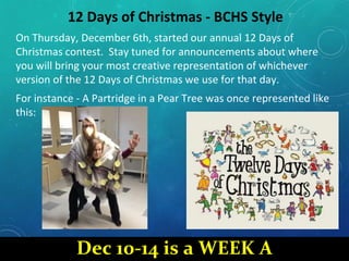 12 Days of Christmas - BCHS Style
On Thursday, December 6th, started our annual 12 Days of
Christmas contest. Stay tuned for announcements about where
you will bring your most creative representation of whichever
version of the 12 Days of Christmas we use for that day.
For instance - A Partridge in a Pear Tree was once represented like
this:
Dec 10-14 is a WEEK A
 