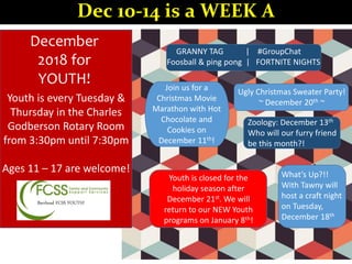 Barrhead FCSS YOUTH!
December
2018 for
YOUTH!
What’s Up?!!
With Tawny will
host a craft night
on Tuesday,
December 18th
GRANNY TAG | #GroupChat
Foosball & ping pong | FORTNITE NIGHTS
Join us for a
Christmas Movie
Marathon with Hot
Chocolate and
Cookies on
December 11th!
Ugly Christmas Sweater Party!
~ December 20th ~
Zoology: December 13th
Who will our furry friend
be this month?!
Youth is closed for the
holiday season after
December 21st. We will
return to our NEW Youth
programs on January 8th!
Youth is every Tuesday &
Thursday in the Charles
Godberson Rotary Room
from 3:30pm until 7:30pm
Ages 11 – 17 are welcome!
Dec 10-14 is a WEEK A
 