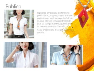 O público-alvo da jóia é o feminino
profissional, um grupo seleto entre os
profissionais femininos que trabalham
muito e não tem tempo de trocar de
joias ou usar joias extravagantes entre
os momentos de seu dia-a-dia.
A joia proporciona discrição e charme a
usuária.
Público
 