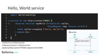 Hello, World service
$ ballerina run helloservice.bal
Initiating service(s) in 'helloservice.bal'
[ballerina/http] started HTTP/WS endpoint 0.0.0.0:9090
 