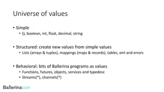 Universe of values
• Simple
• (), boolean, int, float, decimal, string
• Structured: create new values from simple values
• Lists (arrays & tuples), mappings (maps & records), tables, xml and errors
• Behavioral: bits of Ballerina programs as values
• Functions, futures, objects, services and typedesc
• Streams(*), channels(*)
 