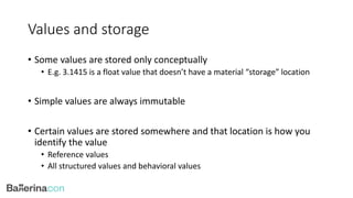 Values and storage
• Some values are stored only conceptually
• E.g. 3.1415 is a float value that doesn’t have a material “storage” location
• Simple values are always immutable
• Certain values are stored somewhere and that location is how you
identify the value
• Reference values
• All structured values and behavioral values
 
